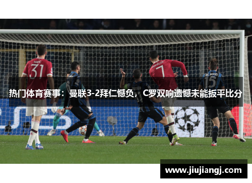 热门体育赛事：曼联3-2拜仁憾负，C罗双响遗憾未能扳平比分