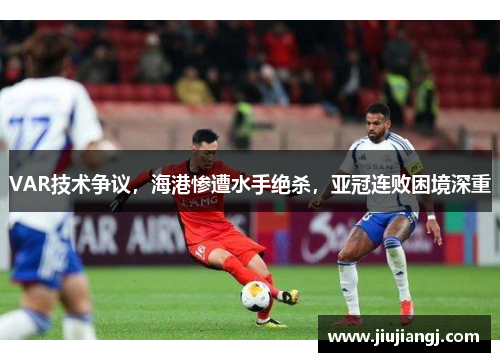 VAR技术争议，海港惨遭水手绝杀，亚冠连败困境深重